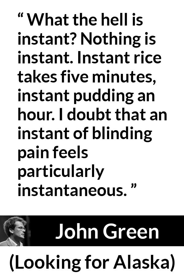 John Green quote about pain from Looking for Alaska - What the hell is instant? Nothing is instant. Instant rice takes five minutes, instant pudding an hour. I doubt that an instant of blinding pain feels particularly instantaneous.