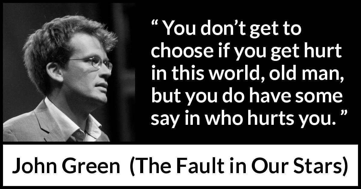 John Green quote about pain from The Fault in Our Stars - You don’t get to choose if you get hurt in this world, old man, but you do have some say in who hurts you.
