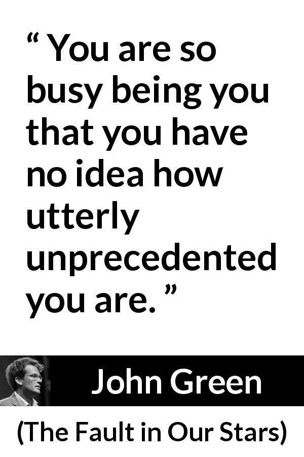 John Green quote about personality from The Fault in Our Stars - You are so busy being you that you have no idea how utterly unprecedented you are.