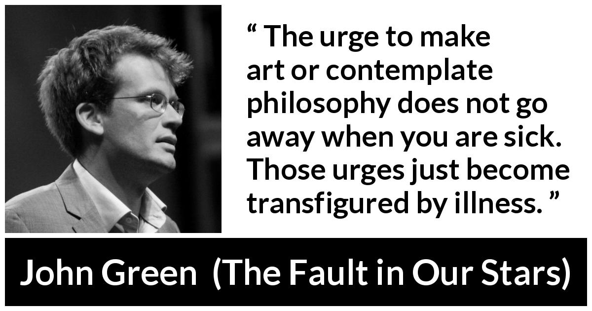 John Green quote about philosophy from The Fault in Our Stars - The urge to make art or contemplate philosophy does not go away when you are sick. Those urges just become transfigured by illness.