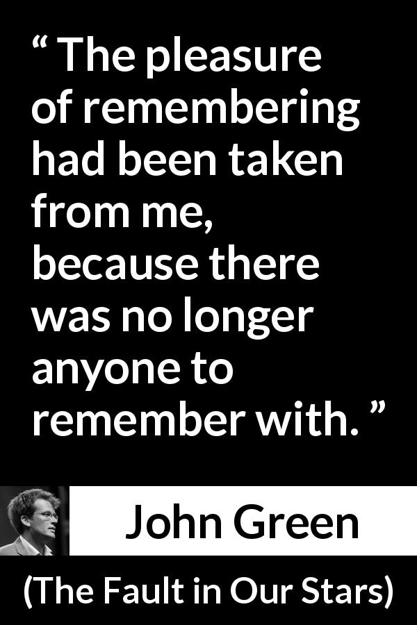 John Green quote about pleasure from The Fault in Our Stars - The pleasure of remembering had been taken from me, because there was no longer anyone to remember with.