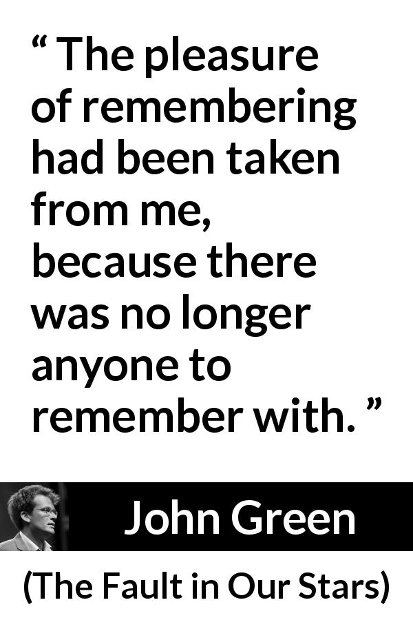 John Green quote about pleasure from The Fault in Our Stars - The pleasure of remembering had been taken from me, because there was no longer anyone to remember with.