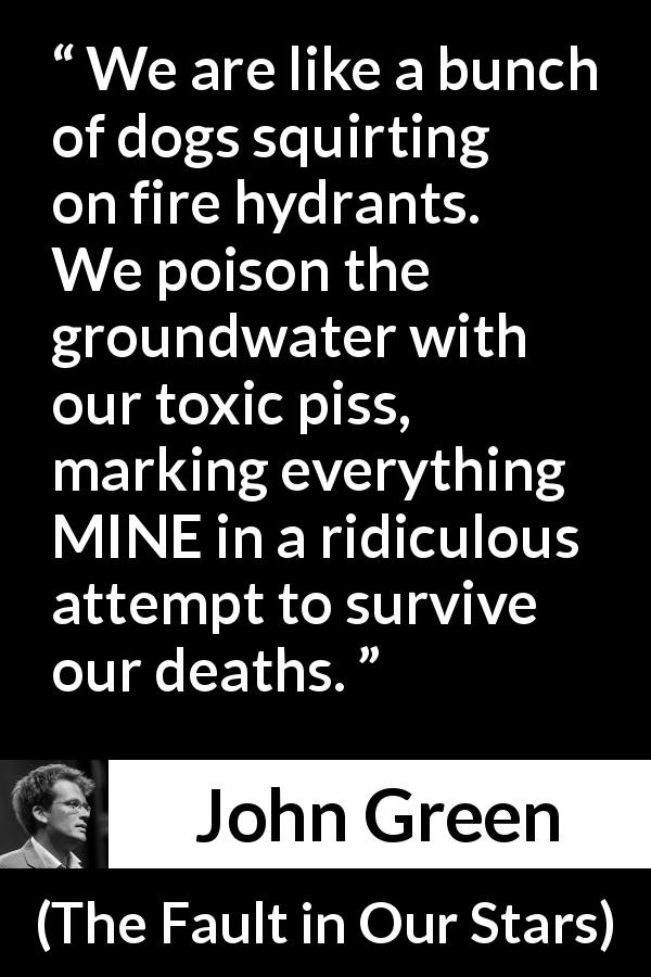 John Green quote about poison from The Fault in Our Stars - We are like a bunch of dogs squirting on fire hydrants. We poison the groundwater with our toxic piss, marking everything MINE in a ridiculous attempt to survive our deaths.