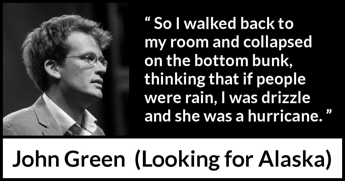 John Green quote about rain from Looking for Alaska - So I walked back to my room and collapsed on the bottom bunk, thinking that if people were rain, I was drizzle and she was a hurricane.