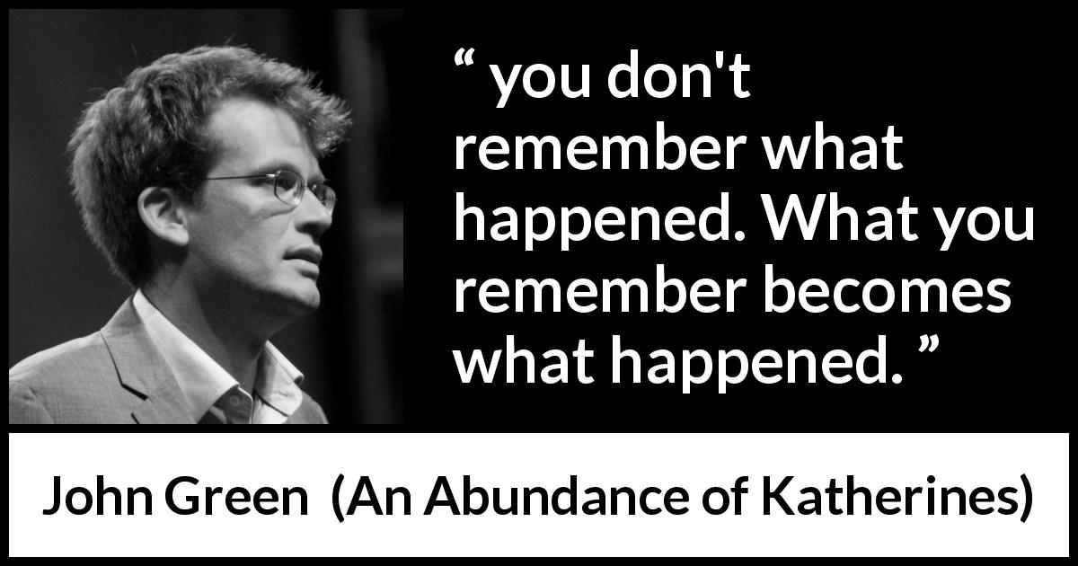John Green quote about reality from An Abundance of Katherines - you don't remember what happened. What you remember becomes what happened.