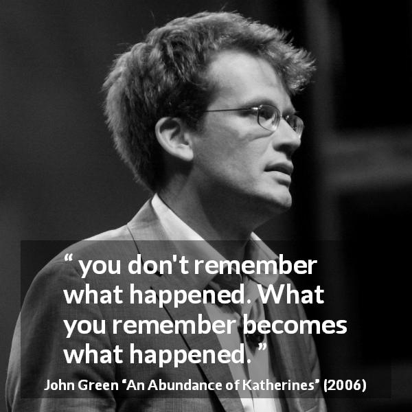 John Green quote about reality from An Abundance of Katherines - you don't remember what happened. What you remember becomes what happened.