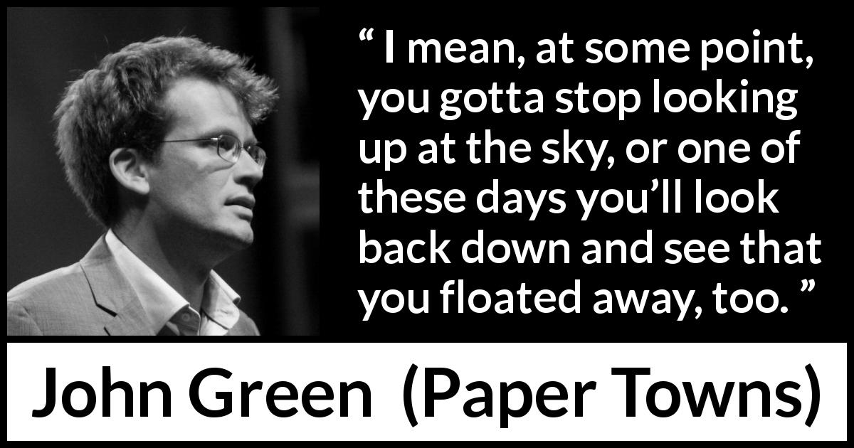 John Green quote about reality from Paper Towns - I mean, at some point, you gotta stop looking up at the sky, or one of these days you’ll look back down and see that you floated away, too.