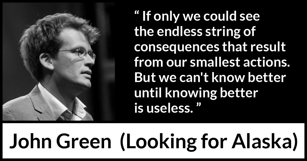 John Green quote about regret from Looking for Alaska - If only we could see the endless string of consequences that result from our smallest actions. But we can't know better until knowing better is useless.