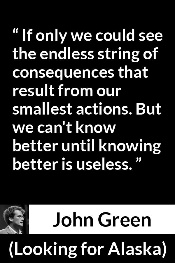 John Green quote about regret from Looking for Alaska - If only we could see the endless string of consequences that result from our smallest actions. But we can't know better until knowing better is useless.