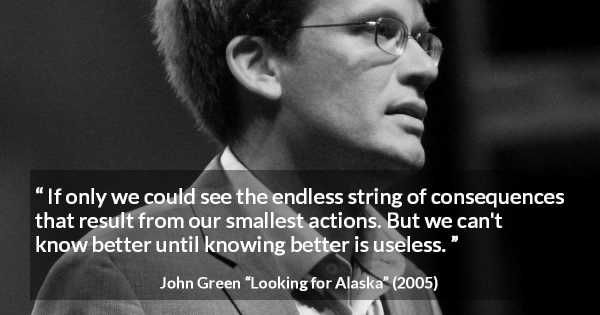 John Green quote about regret from Looking for Alaska - If only we could see the endless string of consequences that result from our smallest actions. But we can't know better until knowing better is useless.