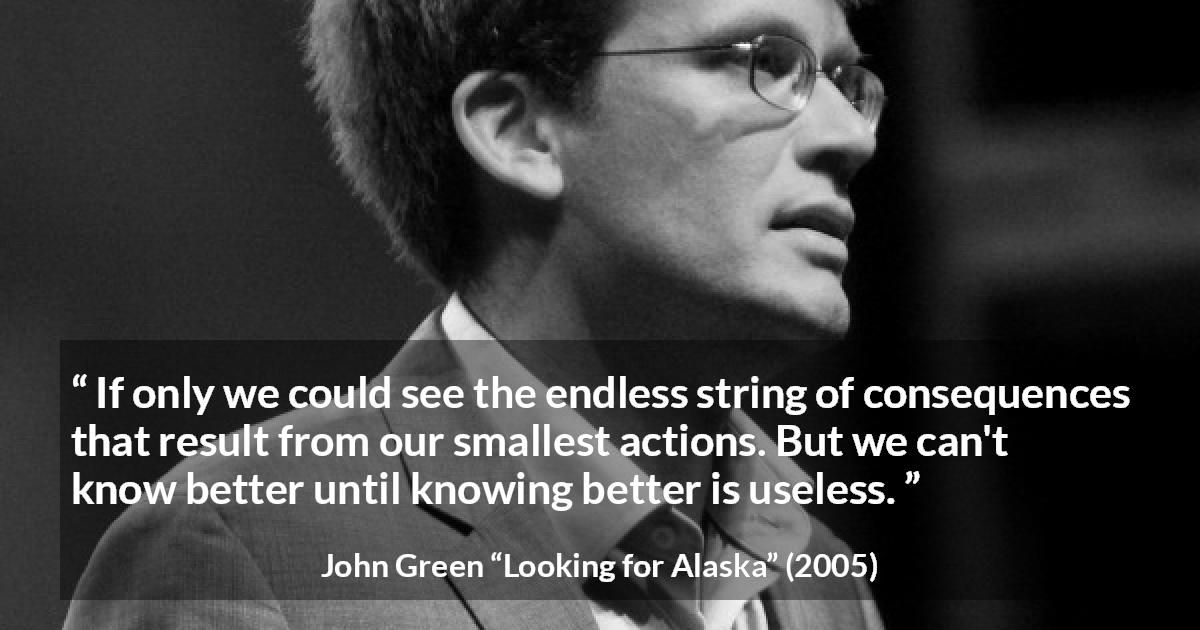 John Green quote about regret from Looking for Alaska - If only we could see the endless string of consequences that result from our smallest actions. But we can't know better until knowing better is useless.