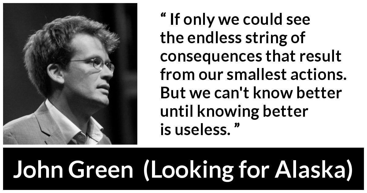 John Green quote about regret from Looking for Alaska - If only we could see the endless string of consequences that result from our smallest actions. But we can't know better until knowing better is useless.