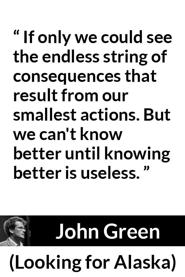 John Green quote about regret from Looking for Alaska - If only we could see the endless string of consequences that result from our smallest actions. But we can't know better until knowing better is useless.