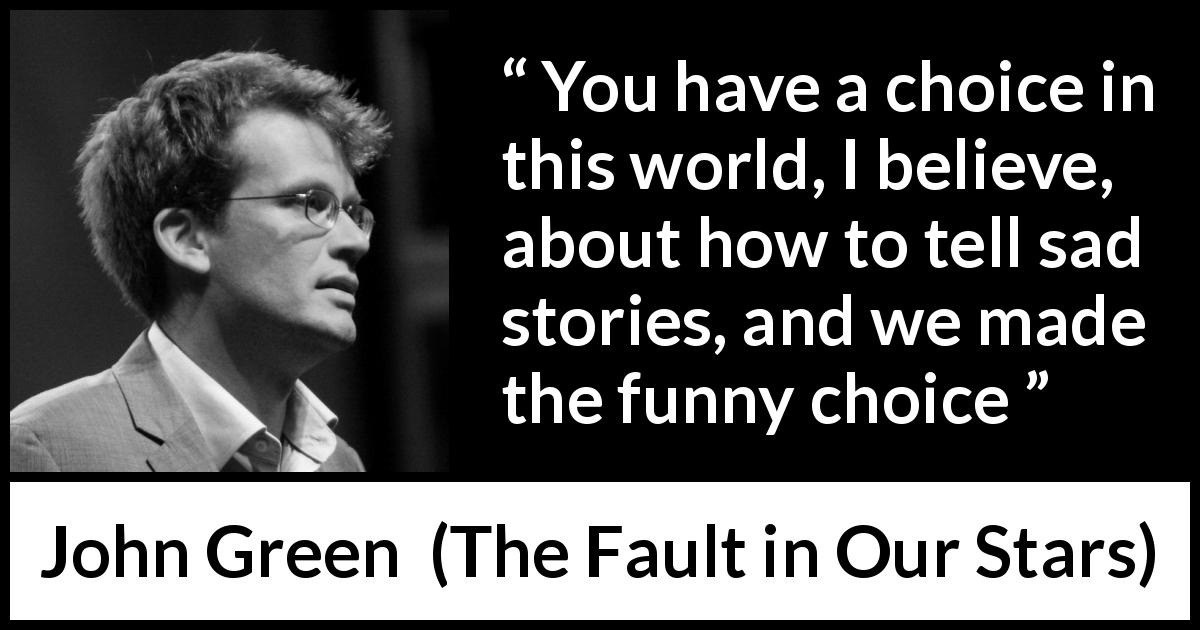 John Green quote about sadness from The Fault in Our Stars - You have a choice in this world, I believe, about how to tell sad stories, and we made the funny choice