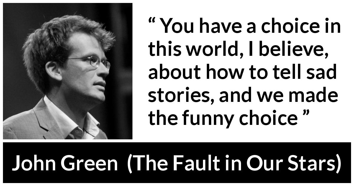 John Green quote about sadness from The Fault in Our Stars - You have a choice in this world, I believe, about how to tell sad stories, and we made the funny choice