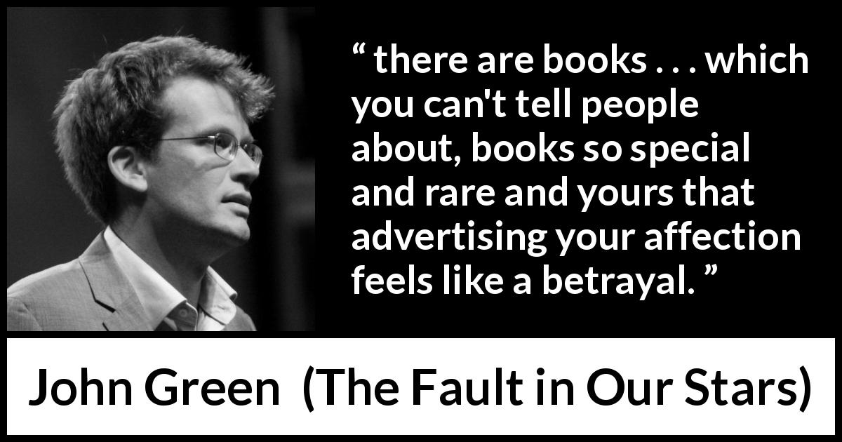 John Green quote about secret from The Fault in Our Stars - there are books . . . which you can't tell people about, books so special and rare and yours that advertising your affection feels like a betrayal.