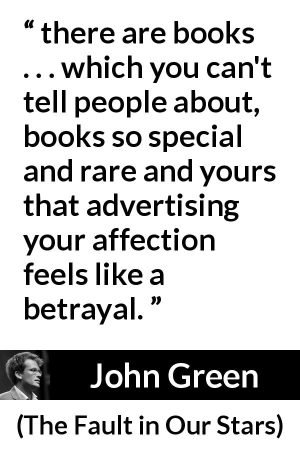 John Green quote about secret from The Fault in Our Stars - there are books . . . which you can't tell people about, books so special and rare and yours that advertising your affection feels like a betrayal.