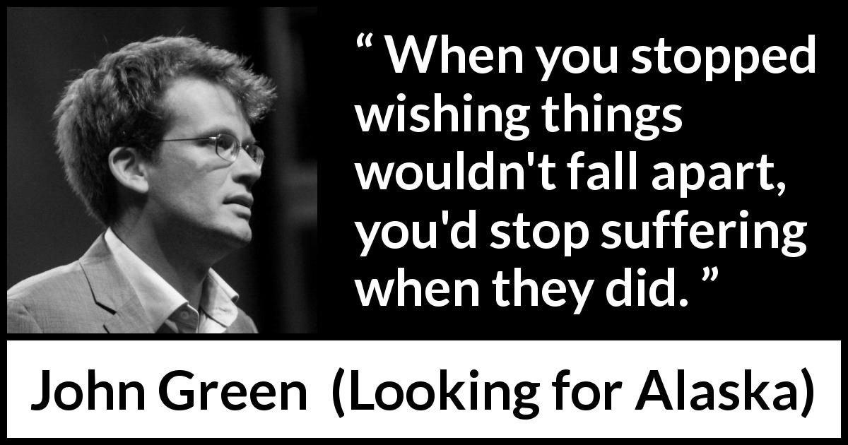 John Green quote about suffering from Looking for Alaska - When you stopped wishing things wouldn't fall apart, you'd stop suffering when they did.