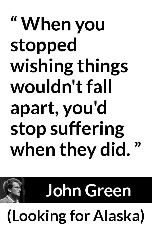 John Green quote about suffering from Looking for Alaska - When you stopped wishing things wouldn't fall apart, you'd stop suffering when they did.