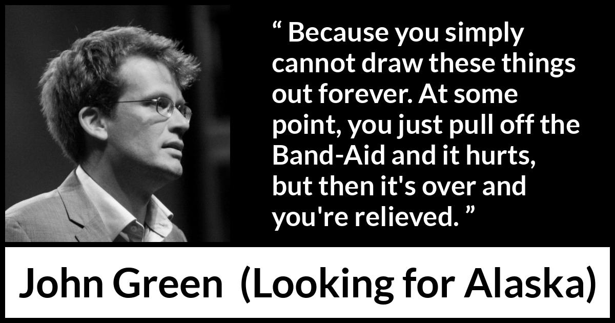 John Green quote about time from Looking for Alaska - Because you simply cannot draw these things out forever. At some point, you just pull off the Band-Aid and it hurts, but then it's over and you're relieved.