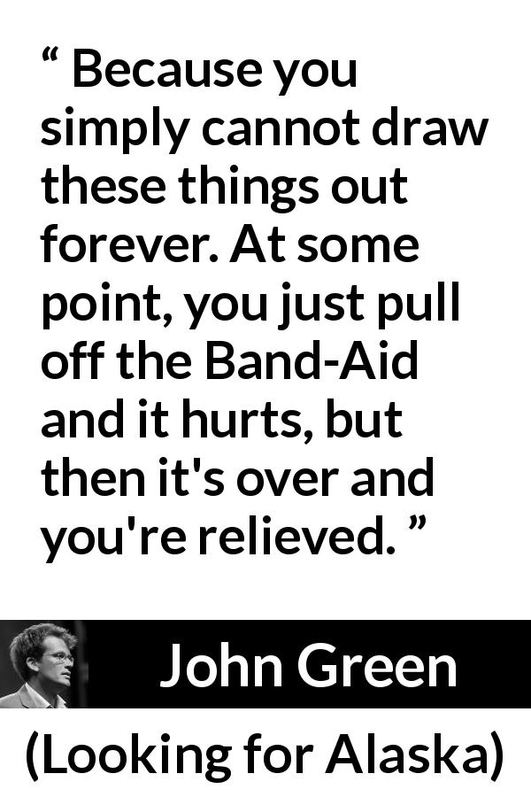 John Green quote about time from Looking for Alaska - Because you simply cannot draw these things out forever. At some point, you just pull off the Band-Aid and it hurts, but then it's over and you're relieved.