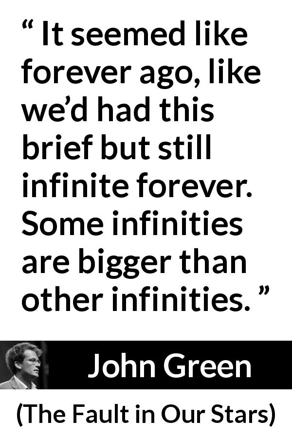John Green quote about time from The Fault in Our Stars - It seemed like forever ago, like we’d had this brief but still infinite forever. Some infinities are bigger than other infinities.