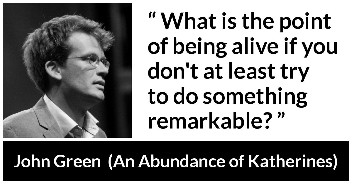 John Green quote about trying from An Abundance of Katherines - What is the point of being alive if you don't at least try to do something remarkable?
