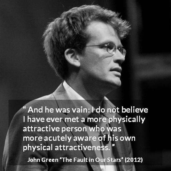 John Green quote about vanity from The Fault in Our Stars - And he was vain: I do not believe I have ever met a more physically attractive person who was more acutely aware of his own physical attractiveness.