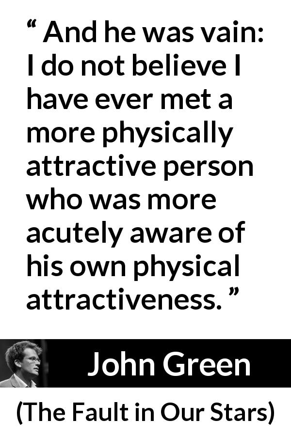 John Green quote about vanity from The Fault in Our Stars - And he was vain: I do not believe I have ever met a more physically attractive person who was more acutely aware of his own physical attractiveness.