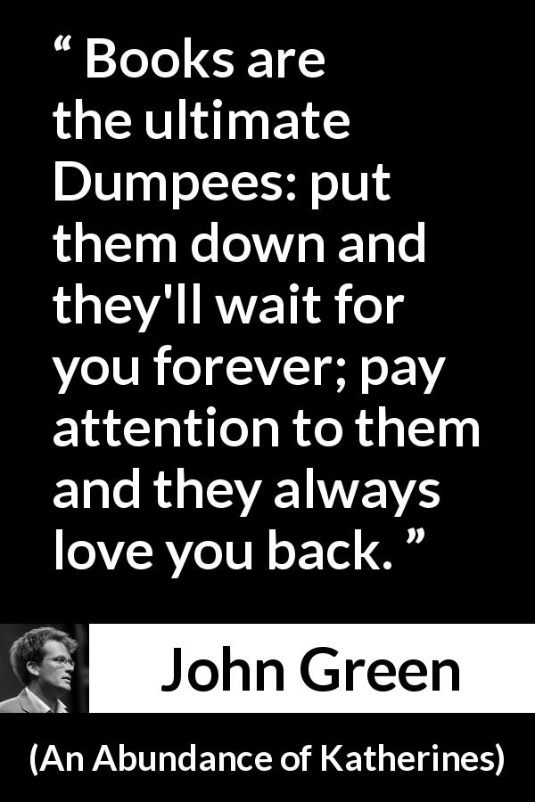 John Green quote about waiting from An Abundance of Katherines - Books are the ultimate Dumpees: put them down and they'll wait for you forever; pay attention to them and they always love you back.