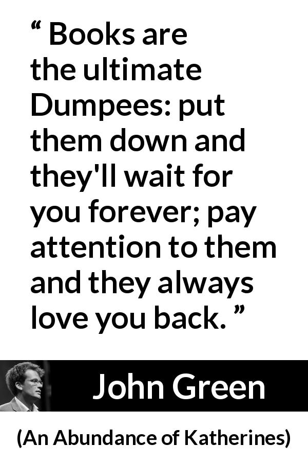 John Green quote about waiting from An Abundance of Katherines - Books are the ultimate Dumpees: put them down and they'll wait for you forever; pay attention to them and they always love you back.