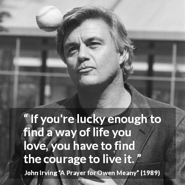 John Irving quote about courage from A Prayer for Owen Meany - If you're lucky enough to find a way of life you love, you have to find the courage to live it.