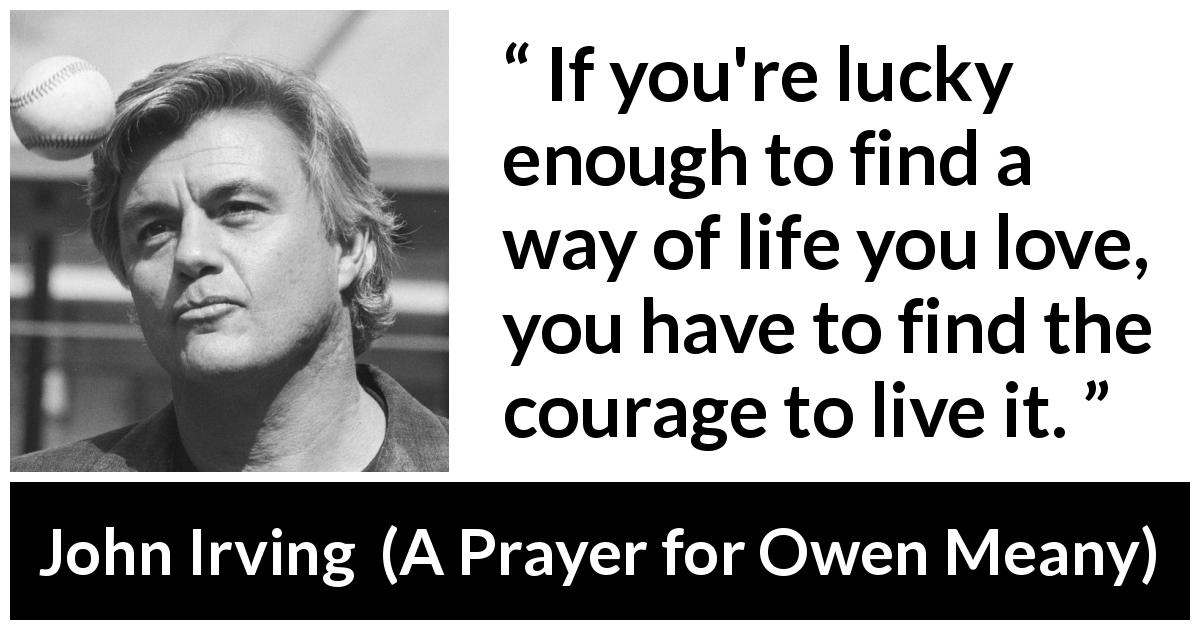 John Irving quote about courage from A Prayer for Owen Meany - If you're lucky enough to find a way of life you love, you have to find the courage to live it.