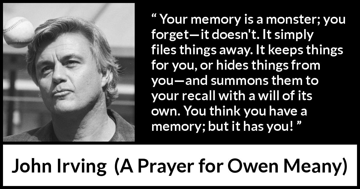 John Irving quote about hiding from A Prayer for Owen Meany - Your memory is a monster; you forget—it doesn't. It simply files things away. It keeps things for you, or hides things from you—and summons them to your recall with a will of its own. You think you have a memory; but it has you!