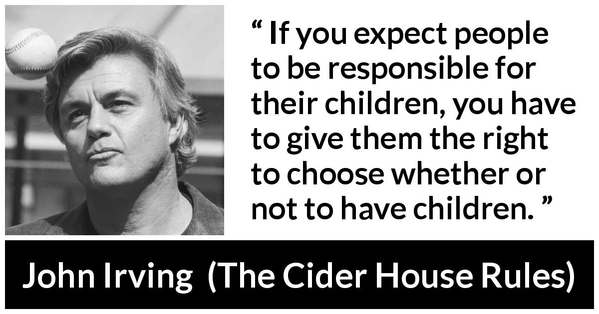 John Irving quote about responsibility from The Cider House Rules - If you expect people to be responsible for their children, you have to give them the right to choose whether or not to have children.