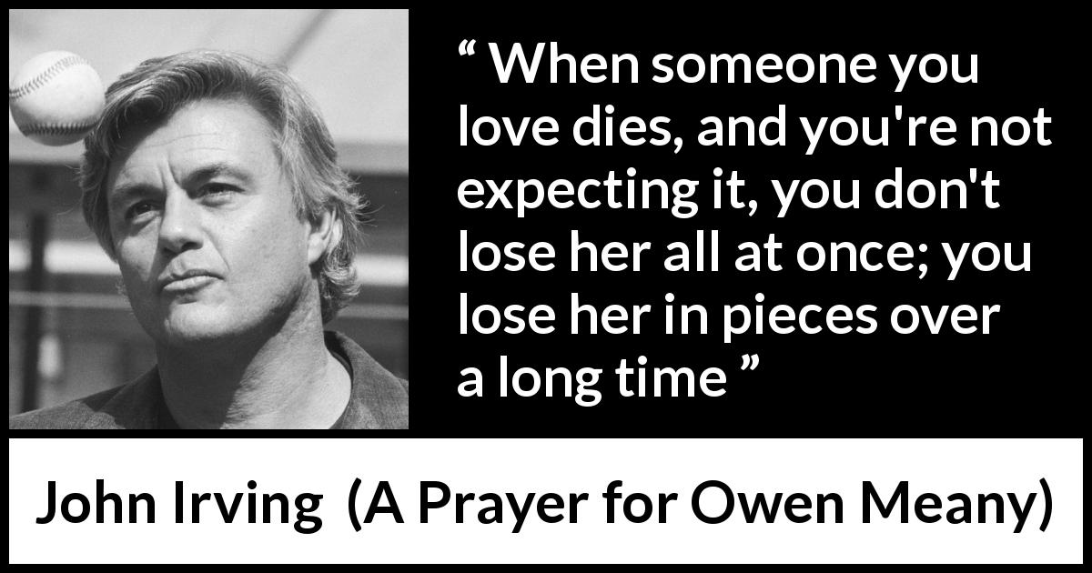 John Irving quote about time from A Prayer for Owen Meany - When someone you love dies, and you're not expecting it, you don't lose her all at once; you lose her in pieces over a long time