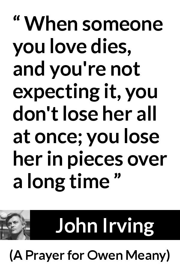John Irving quote about time from A Prayer for Owen Meany - When someone you love dies, and you're not expecting it, you don't lose her all at once; you lose her in pieces over a long time