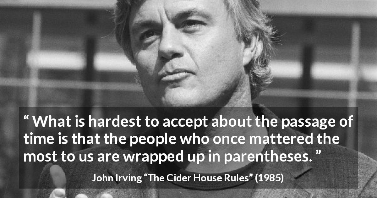 John Irving quote about time from The Cider House Rules - What is hardest to accept about the passage of time is that the people who once mattered the most to us are wrapped up in parentheses.