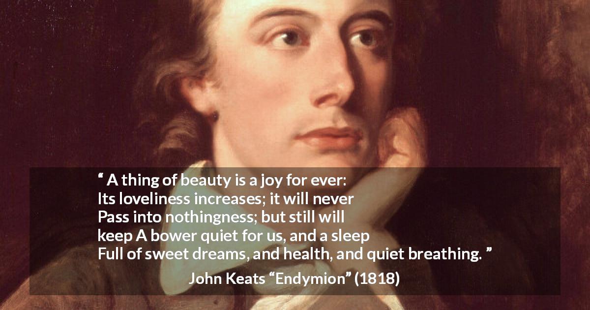 John Keats quote about beauty from Endymion - A thing of beauty is a joy for ever:
Its loveliness increases; it will never
Pass into nothingness; but still will keep
A bower quiet for us, and a sleep
Full of sweet dreams, and health, and quiet breathing.