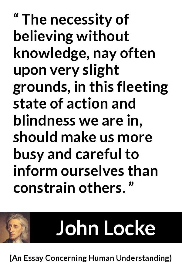 John Locke quote about blindness from An Essay Concerning Human Understanding - The necessity of believing without knowledge, nay often upon very slight grounds, in this fleeting state of action and blindness we are in, should make us more busy and careful to inform ourselves than constrain others.