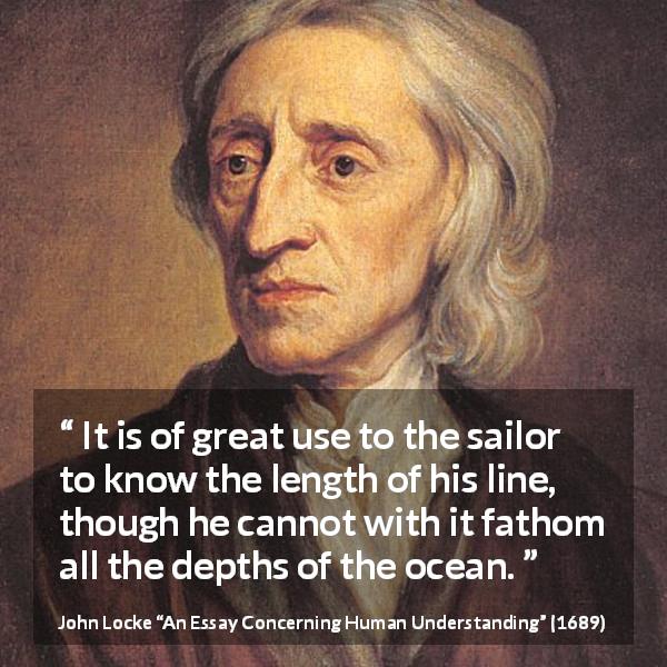 John Locke quote about depth from An Essay Concerning Human Understanding - It is of great use to the sailor to know the length of his line, though he cannot with it fathom all the depths of the ocean.