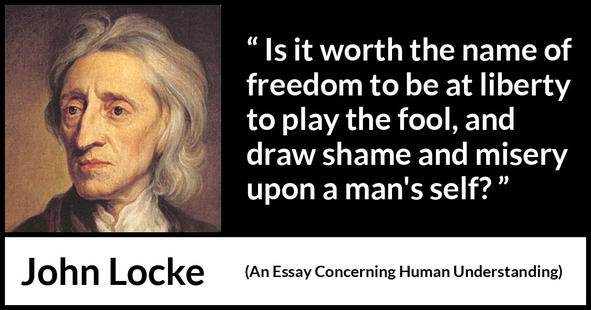 John Locke quote about foolishness from An Essay Concerning Human Understanding - Is it worth the name of freedom to be at liberty to play the fool, and draw shame and misery upon a man's self?