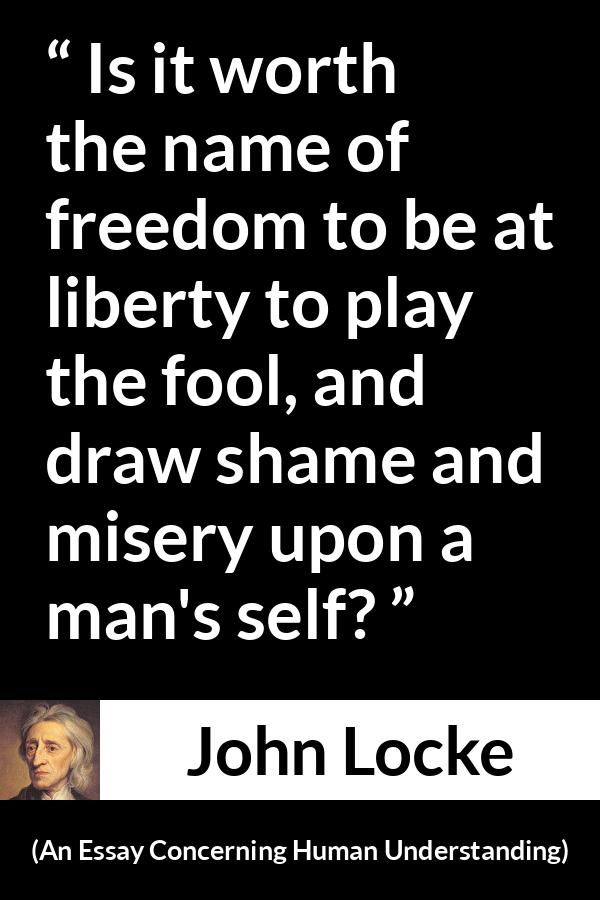 John Locke quote about foolishness from An Essay Concerning Human Understanding - Is it worth the name of freedom to be at liberty to play the fool, and draw shame and misery upon a man's self?