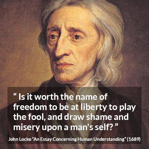 John Locke quote about foolishness from An Essay Concerning Human Understanding - Is it worth the name of freedom to be at liberty to play the fool, and draw shame and misery upon a man's self?