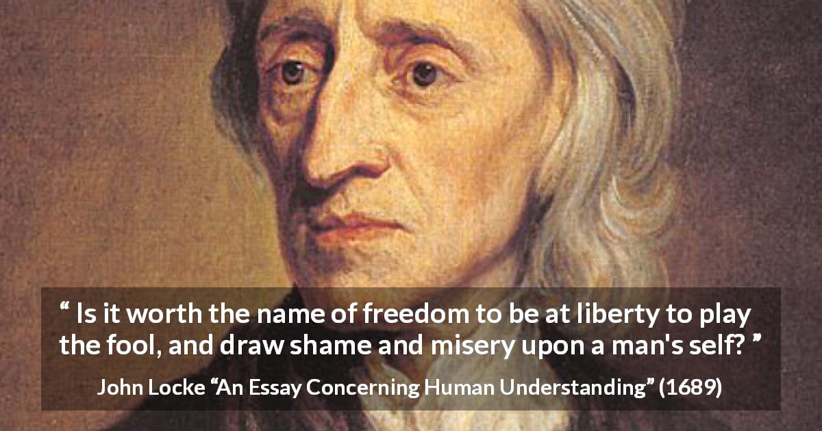 John Locke quote about foolishness from An Essay Concerning Human Understanding - Is it worth the name of freedom to be at liberty to play the fool, and draw shame and misery upon a man's self?