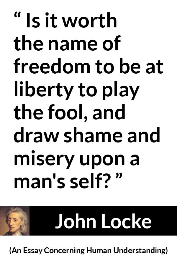 John Locke quote about foolishness from An Essay Concerning Human Understanding - Is it worth the name of freedom to be at liberty to play the fool, and draw shame and misery upon a man's self?