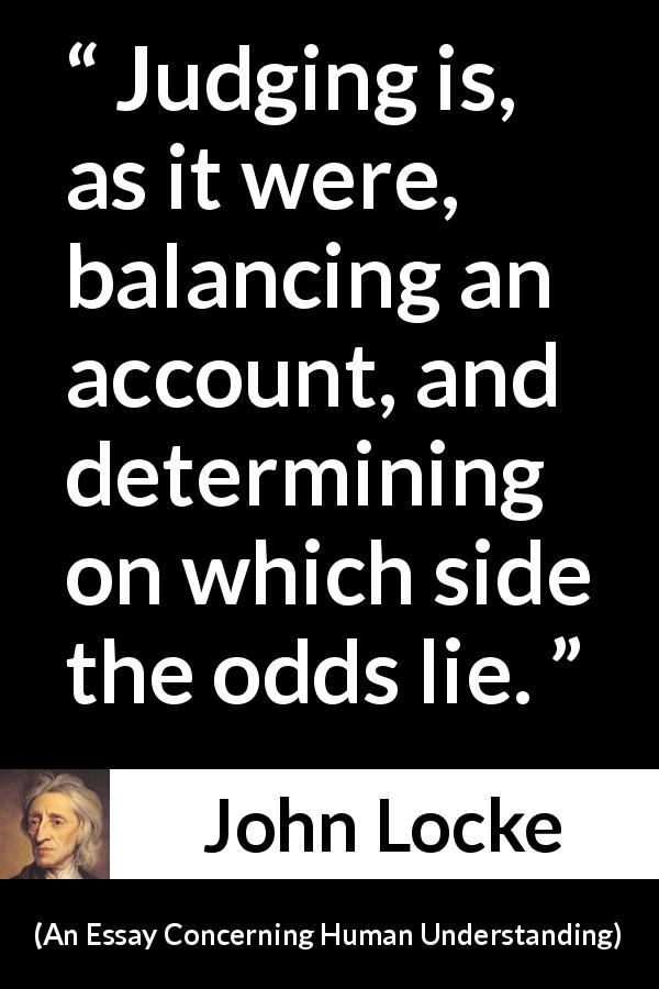 John Locke quote about judgement from An Essay Concerning Human Understanding - Judging is, as it were, balancing an account, and determining on which side the odds lie.