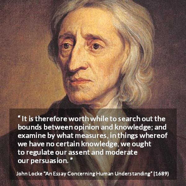 John Locke quote about knowledge from An Essay Concerning Human Understanding - It is therefore worth while to search out the bounds between opinion and knowledge; and examine by what measures, in things whereof we have no certain knowledge, we ought to regulate our assent and moderate our persuasion.