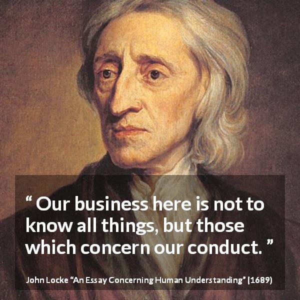 John Locke quote about knowledge from An Essay Concerning Human Understanding - Our business here is not to know all things, but those which concern our conduct.