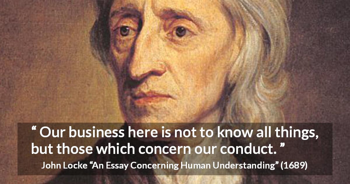 John Locke quote about knowledge from An Essay Concerning Human Understanding - Our business here is not to know all things, but those which concern our conduct.